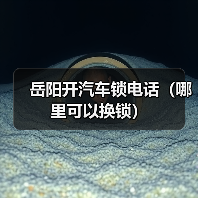 岳阳开汽车锁电话（哪里可以换锁）